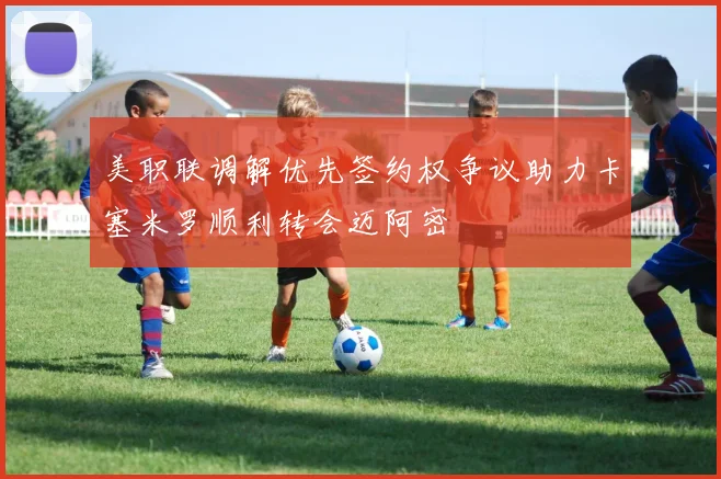 美职联调解优先签约权争议助力卡塞米罗顺利转会迈阿密