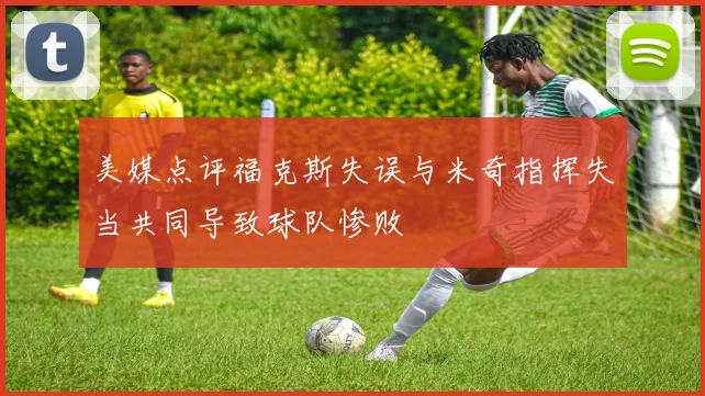 美媒点评福克斯失误与米奇指挥失当共同导致球队惨败