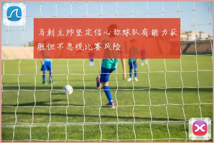 马刺主帅坚定信心称球队有能力获胜但不忽视比赛风险