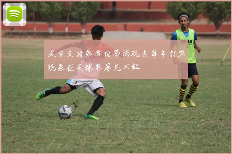 皮克支持弗洛伦蒂诺观点每年打架现象在足球界屡见不鲜