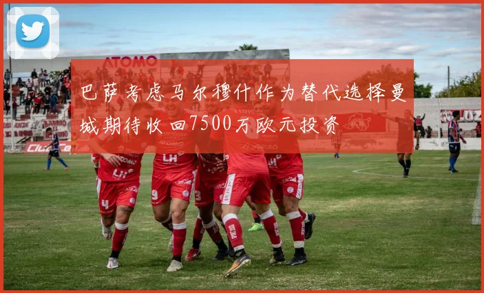 巴萨考虑马尔穆什作为替代选择曼城期待收回7500万欧元投资