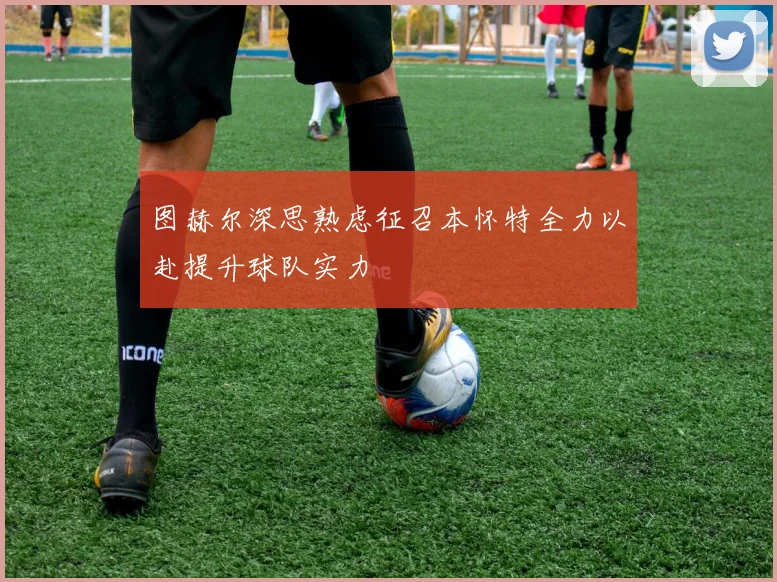 图赫尔深思熟虑征召本怀特全力以赴提升球队实力