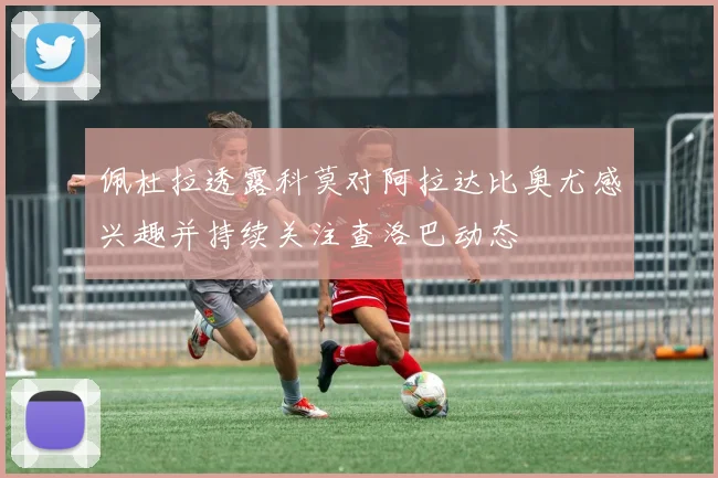 佩杜拉透露科莫对阿拉达比奥尤感兴趣并持续关注查洛巴动态