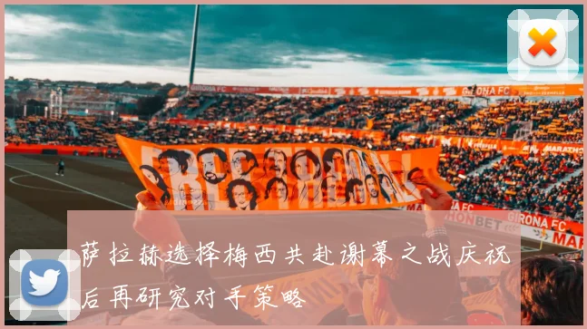 萨拉赫选择梅西共赴谢幕之战庆祝后再研究对手策略