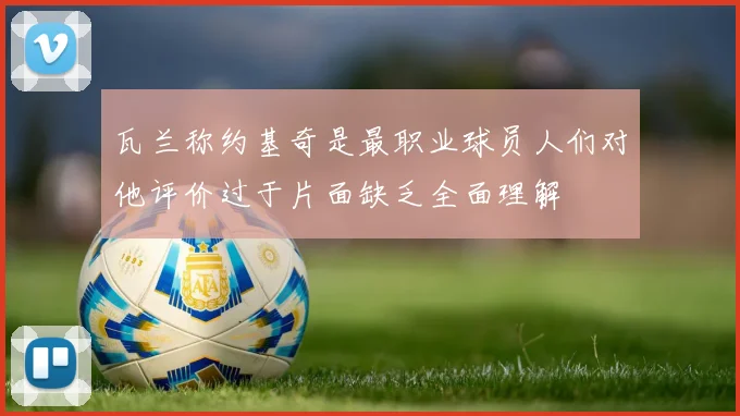 瓦兰称约基奇是最职业球员人们对他评价过于片面缺乏全面理解