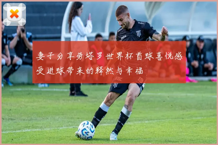 妻子分享劳塔罗世界杯首球喜悦感受进球带来的释然与幸福
