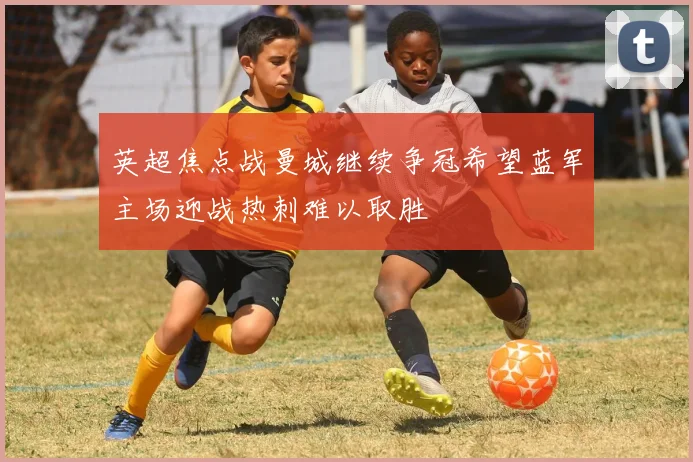 英超焦点战曼城继续争冠希望蓝军主场迎战热刺难以取胜