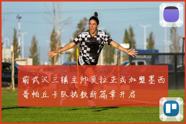 前武汉三镇主帅莫拉正式加盟墨西哥帕丘卡队执教新篇章开启
