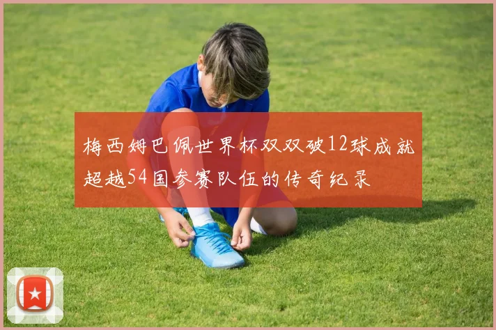 梅西姆巴佩世界杯双双破12球成就超越54国参赛队伍的传奇纪录