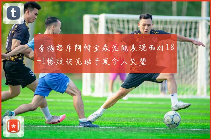 夸梅怒斥阿特金森无能表现面对18-1惨败仍无动于衷令人失望