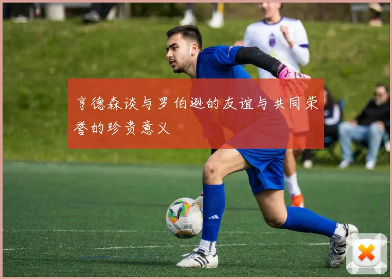 亨德森谈与罗伯逊的友谊与共同荣誉的珍贵意义