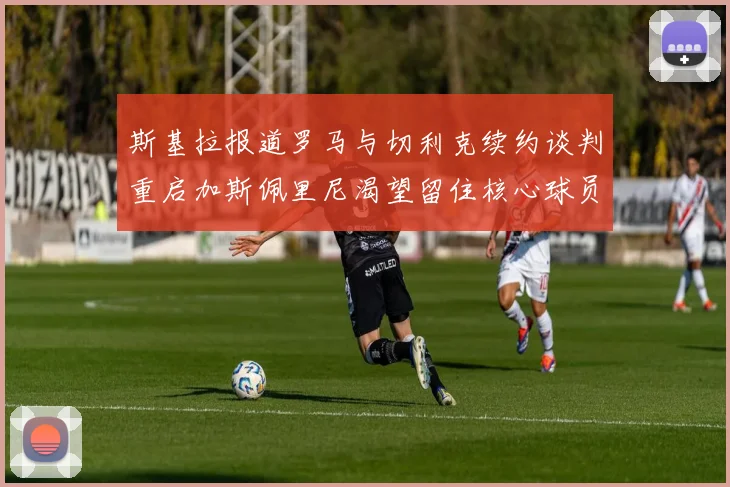 斯基拉报道罗马与切利克续约谈判重启加斯佩里尼渴望留住核心球员
