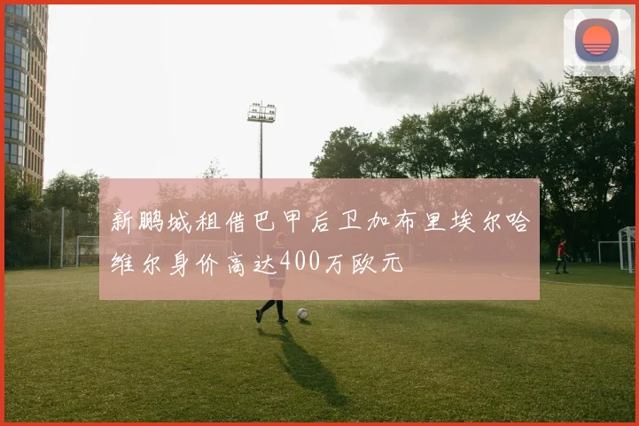 新鹏城租借巴甲后卫加布里埃尔哈维尔身价高达400万欧元