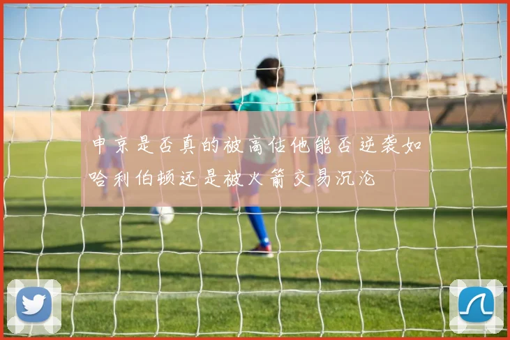 申京是否真的被高估他能否逆袭如哈利伯顿还是被火箭交易沉沦