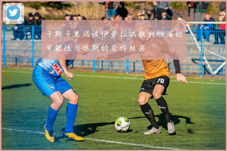 卡斯卡里诺谈伊劳拉执教利物浦的可能性与休斯的合作经历