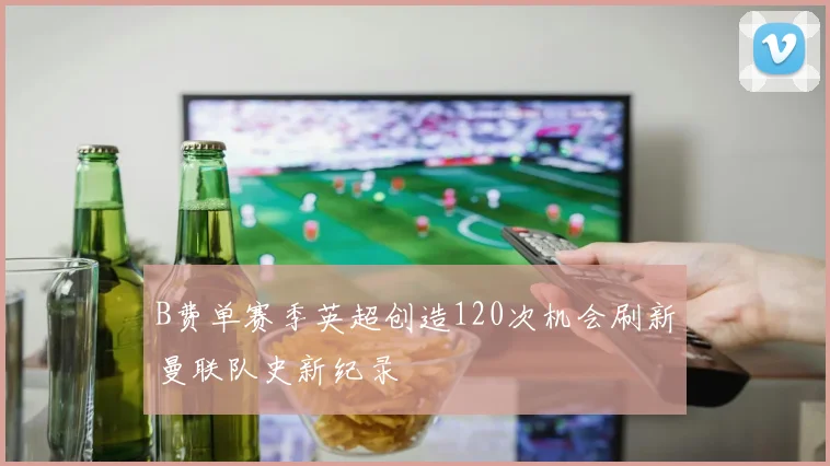 B费单赛季英超创造120次机会刷新曼联队史新纪录