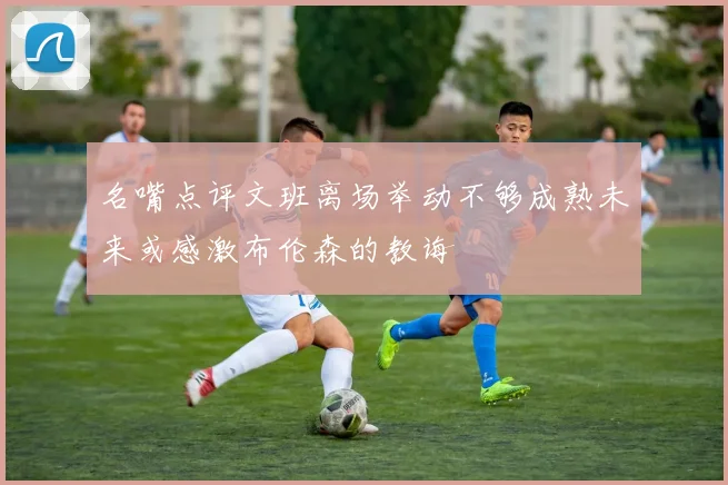 名嘴点评文班离场举动不够成熟未来或感激布伦森的教诲
