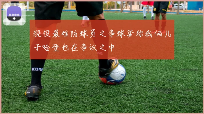 现役最难防球员之争球爹称我俩儿子哈登也在争议之中