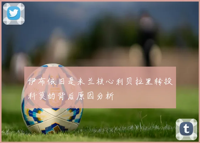 伊布依旧是米兰核心利贝拉里转投科莫的背后原因分析