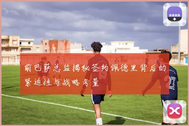 前巴萨总监揭秘签约佩德里背后的紧迫性与战略考量