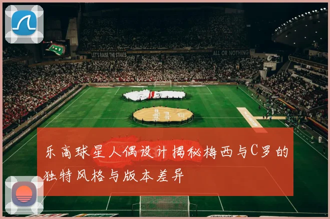 乐高球星人偶设计揭秘梅西与C罗的独特风格与版本差异