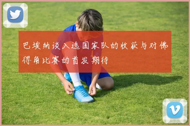 巴埃纳谈入选国家队的收获与对佛得角比赛的首发期待