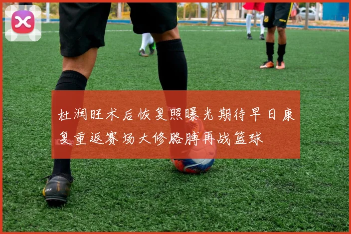 杜润旺术后恢复照曝光期待早日康复重返赛场大修胳膊再战篮球