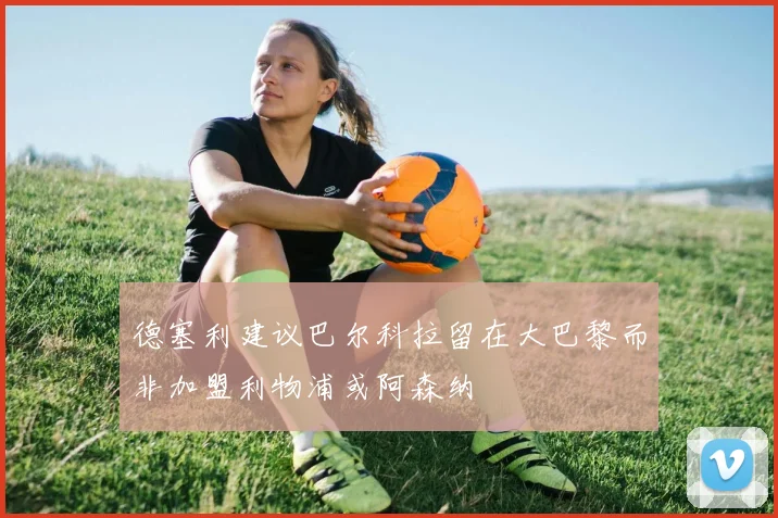 德塞利建议巴尔科拉留在大巴黎而非加盟利物浦或阿森纳