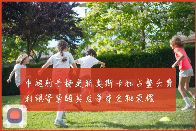 中超射手榜更新奥斯卡独占鳌头费利佩等紧随其后争夺金靴荣耀