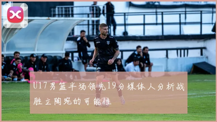 U17男篮半场领先19分媒体人分析战胜立陶宛的可能性