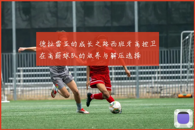 德拉雷亚的成长之路西班牙高控卫在高薪球队的放养与解压选择